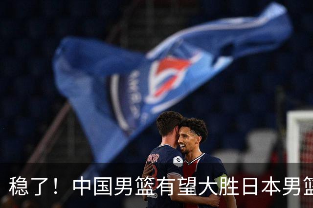 稳了！中国男篮有望大胜日本男篮，5大硬核理由，想输都难