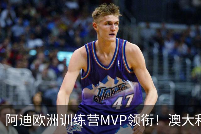 阿迪欧洲训练营MVP领衔！澳大利亚6月21日以年轻阵容对阵中国男篮